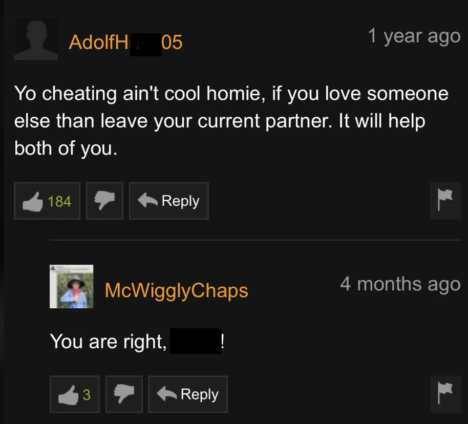 screenshot - AdolfH05 95 1 year ago Yo cheating ain't cool homie, if you love someone else than leave your current partner. It will help both of you. 184 McWigglyChaps You are right, ! 3 4 months ago L